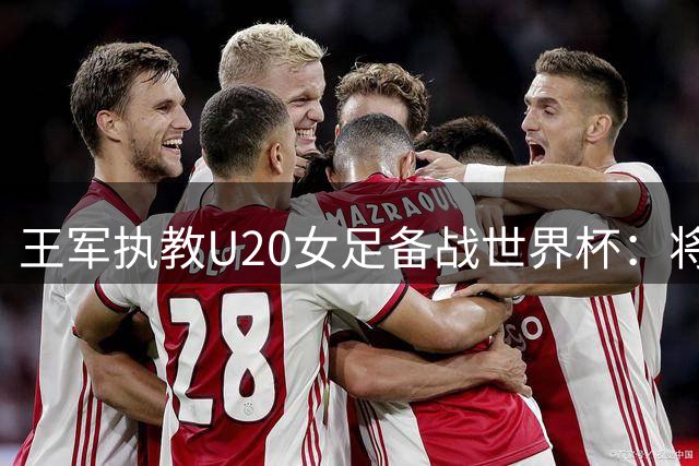 王军执教U20女足备战世界杯：将每一场对抗视为决战前夕