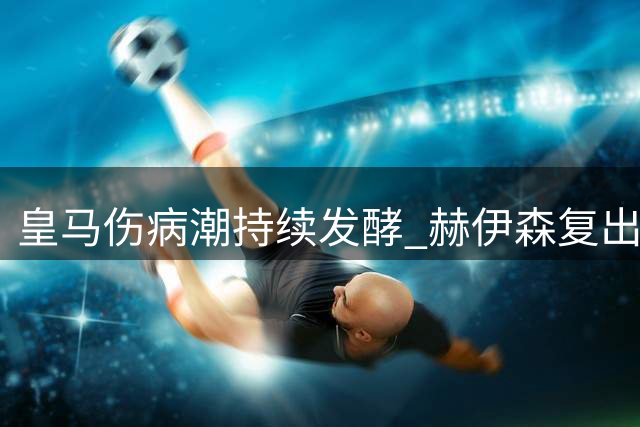 皇马伤病潮持续发酵 赫伊森复出时间成谜