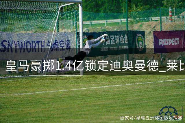 皇马豪掷1.4亿锁定迪奥曼德 莱比锡放行后防新星赴西班牙签约